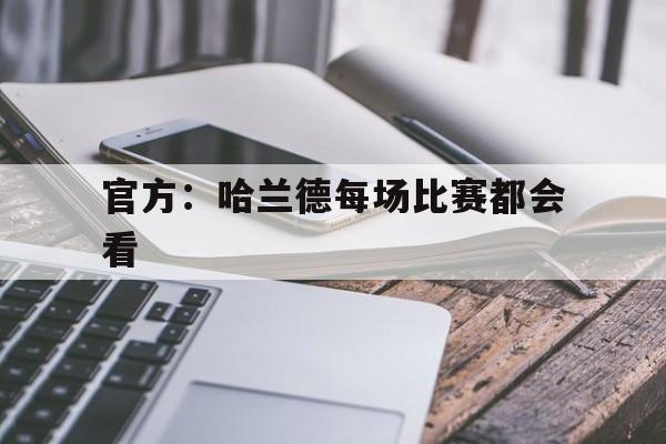 官方：哈兰德每场比赛都会看(官方哈兰德每场比赛都会看回放吗)
