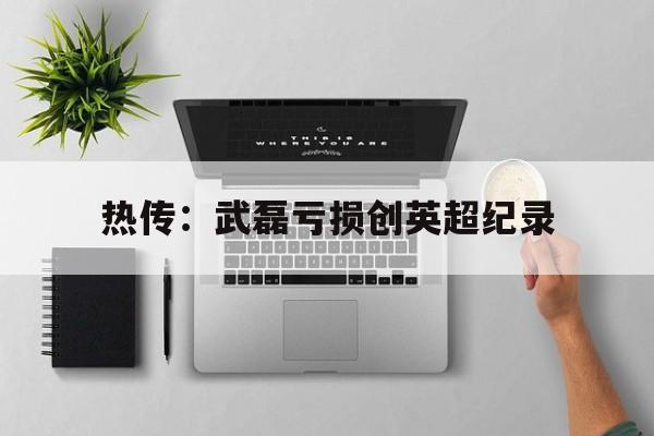 热传:武磊亏损创英超纪录的简单介绍 热传:武磊亏损创英超纪录的简单介绍
