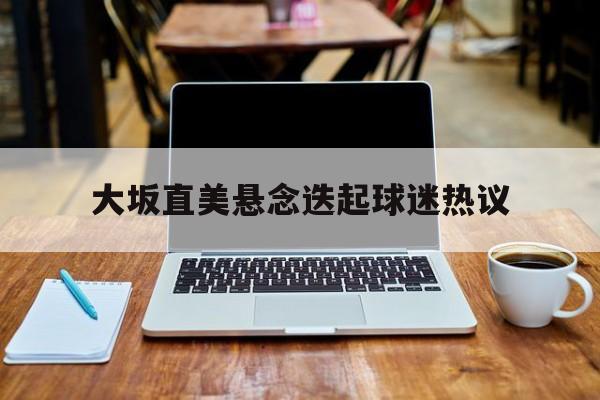大坂直美悬念迭起球迷热议的简单介绍 大坂直美悬念迭起球迷热议的简单介绍